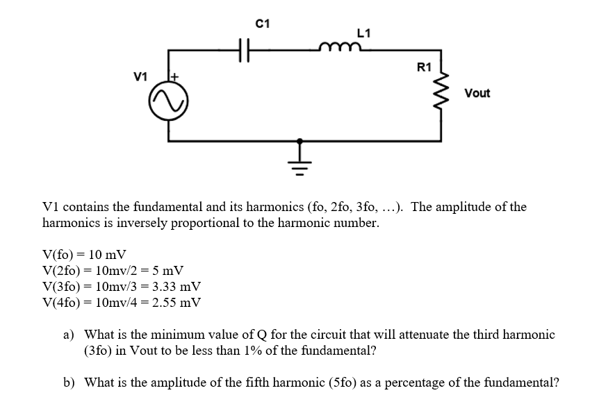 C1
L1
R1
V1
Vout
V1 contains the fundamental and its harmonics (fo, 2fo, 3fo, ...). The amplitude of the
harmonics is inversely proportional to the harmonic number.
V(fo) = 10 mV
V(2fo) = 10mv/2 = 5 mV
V(3fo) = 10mv/3 = 3.33 mV
V(4fo) = 10mv/4 = 2.55 mV
a) What is the minimum value of Q for the circuit that will attenuate the third harmonic
(3fo) in Vout to be less than 1% of the fundamental?
b) What is the amplitude of the fifth harmonic (5fo) as a percentage of the fundamental?
