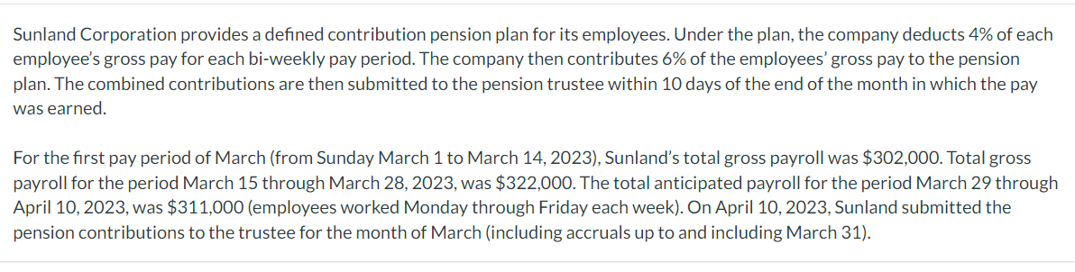 Sunland Corporation provides a defined contribution pension plan for its employees. Under the plan, the company deducts 4% of each
employee's gross pay for each bi-weekly pay period. The company then contributes 6% of the employees' gross pay to the pension
plan. The combined contributions are then submitted to the pension trustee within 10 days of the end of the month in which the pay
was earned.
For the first pay period of March (from Sunday March 1 to March 14, 2023), Sunland's total gross payroll was $302,000. Total gross
payroll for the period March 15 through March 28, 2023, was $322,000. The total anticipated payroll for the period March 29 through
April 10, 2023, was $311,000 (employees worked Monday through Friday each week). On April 10, 2023, Sunland submitted the
pension contributions to the trustee for the month of March (including accruals up to and including March 31).