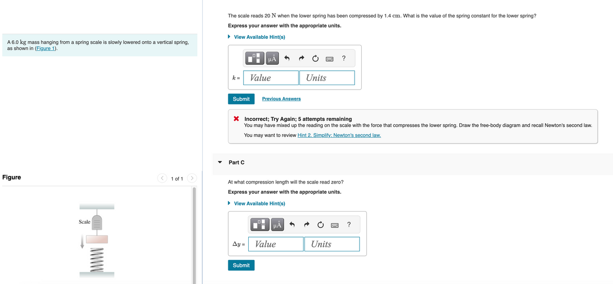 A 6.0 kg mass hanging from a spring scale is slowly lowered onto a vertical spring,
as shown in (Figure 1).
Figure
|_|
Scale
<
1 of 1
The scale reads 20 N when the lower spring has been compressed by 1.4 cm. What is the value of the spring constant for the lower spring?
Express your answer with the appropriate units.
► View Available Hint(s)
k=
Submit
Part C
0
Value
Ay=
μĂ
Submit
X Incorrect; Try Again; 5 attempts remaining
You may have mixed up the reading on the scale with the force that compresses the lower spring. Draw the free-body diagram and recall Newton's second law.
You may want to review Hint 2. Simplify: Newton's second law.
Previous Answers
0
At what compression length will the scale read zero?
Express your answer with the appropriate units.
► View Available Hint(s)
Units
µÅ
Value
?
Units
wwwww
?