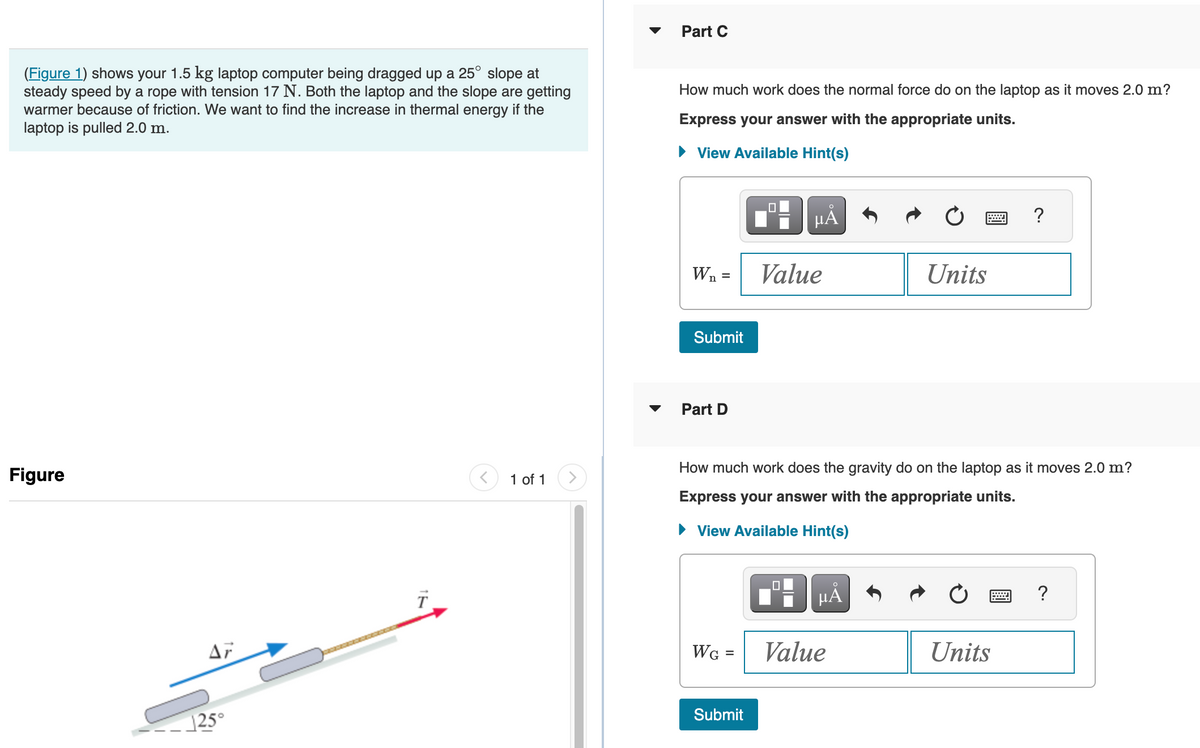 (Figure 1) shows your 1.5 kg laptop computer being dragged up a 25° slope at
steady speed by a rope with tension 17 N. Both the laptop and the slope are getting
warmer because of friction. We want to find the increase in thermal energy if the
laptop is pulled 2.0 m.
Figure
125°
1 of 1
Part C
How much work does the normal force do on the laptop as it moves 2.0 m?
Express your answer with the appropriate units.
► View Available Hint(s)
W₁ =
Submit
Part D
WG =
0
Submit
HÅ
Value
How much work does the gravity do on the laptop as it moves 2.0 m?
Express your answer with the appropriate units.
► View Available Hint(s)
μA
Ć
Units
Value
?
Units
?