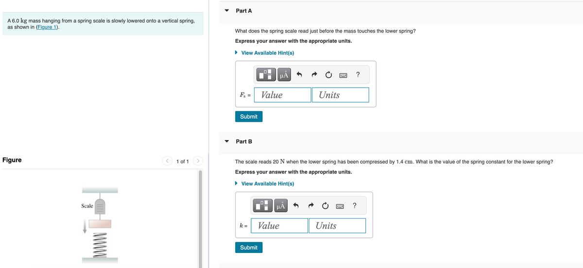 A 6.0 kg mass hanging from a spring scale is slowly lowered onto a vertical spring,
as shown in (Figure 1).
Figure
||
Scale
1 of 1
Part A
What does the spring scale read just before the mass touches the lower spring?
Express your answer with the appropriate units.
View Available Hint(s)
Fs =
Submit
▼ Part B
Value
Submit
μᾶ
0
The scale reads 20 N when the lower spring has been compressed by 1.4 cm. What is the value of the spring constant for the lower spring?
Express your answer with the appropriate units.
► View Available Hint(s)
k=| Value
μA
Units
Units
?
M
?