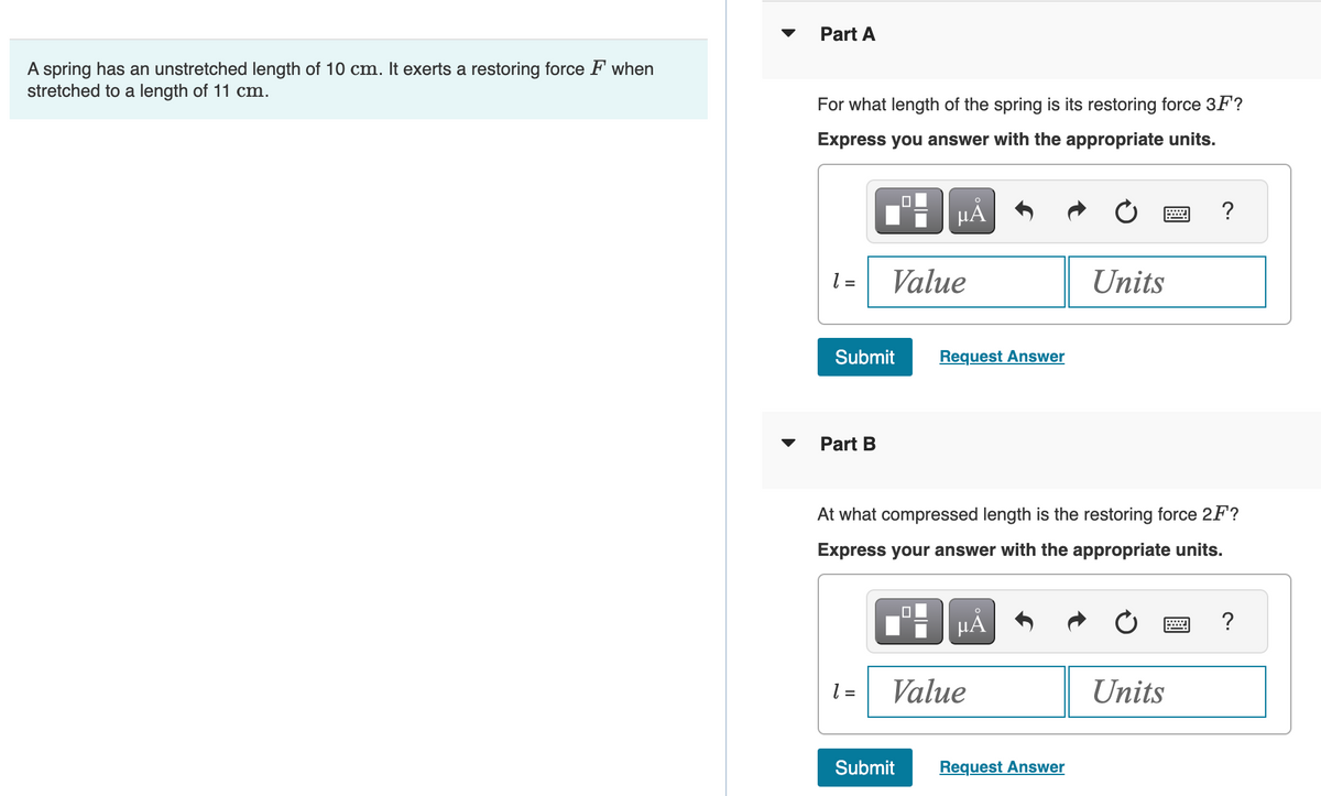 A spring has an unstretched length of 10 cm. It exerts a restoring force F when
stretched to a length of 11 cm.
Part A
For what length of the spring is its restoring force 3F?
Express you answer with the appropriate units.
1 =
Submit
Part B
Value
1 =
µÅ
Request Answer
Submit
At what compressed length is the restoring force 2F?
Express your answer with the appropriate units.
μᾶ
Value
Units
Request Answer
?
Units
?
