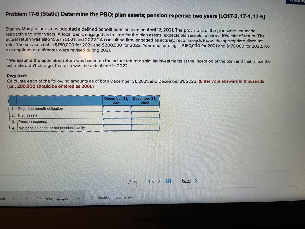 Problem 17-6 (Static) Determine the PBO; plan assets; pension expense; two years [LO17-3, 17-4, 17-6]
Stanley-Morgan Industries adopted a defined benefit pension plan on April 12, 2021. The provisions of the plan were not made
retroactive to prior years. A local bank, engaged as trustee for the plan assets, expects plan assets to earn a 10% rate of return. The
actual return was also 10% in 2021 and 2022.* A consulting firm, engaged as actuary, recommends 6% as the appropriate discount
rate. The service cost is $150,000 for 2021 and $200,000 for 2022. Year-end funding is $160,000 for 2021 and $170,000 for 2022. No
assumptions or estimates were revised during 2021.
* We assume the estimated return was based on the actual return on similar investments at the inception of the plan and that, since the
estimate didn't change, that also was the actual rate in 2022.
Required:
Calculate each of the following amounts as of both December 31, 2021, and December 31, 2022: (Enter your answers In thousands
(Le., 200,000 should be entered as 200).)
December 31,
2021
December 31,
2022
1. Projected benefit obligation
2. Plan assets
3. Pension expense
4. Net pension asset or net pension liability
Prev
1 of 3
Next >
pdf
2 Question no...pages
Question no....pages
MacBook Air
