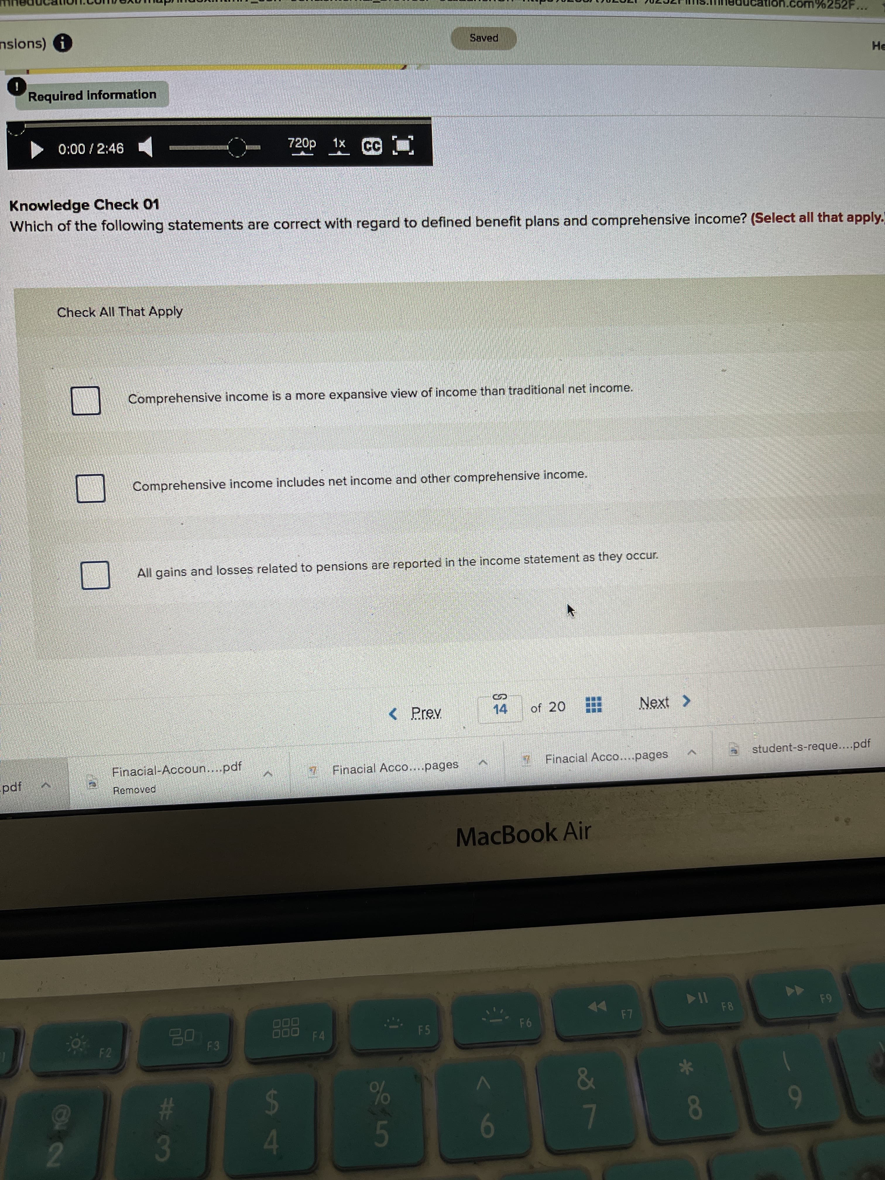 O22
nsions) i
Saved
He
Required Information
0:00/2:46
720p 1x
Knowledge Check 01
Which of the following statements are correct with regard to defined benefit plans and comprehensive income? (Select all that apply."
Check All That Apply
Comprehensive income is a more expansive view of income than traditional net income.
Comprehensive income includes net income and other comprehensive income.
All gains and losses related to pensions are reported in the income statement as they occur.
Next >
%24
< Prev
14
of 20
student-s-reque....pdf
Finacial Acco....pages
Finacial-Accoun...pdf
7 Finacial Acco....pages
Removed
ipd
MacBook Air
F8
64
F7
00
000
F4
F5
95
F3
23
4.
6
9
