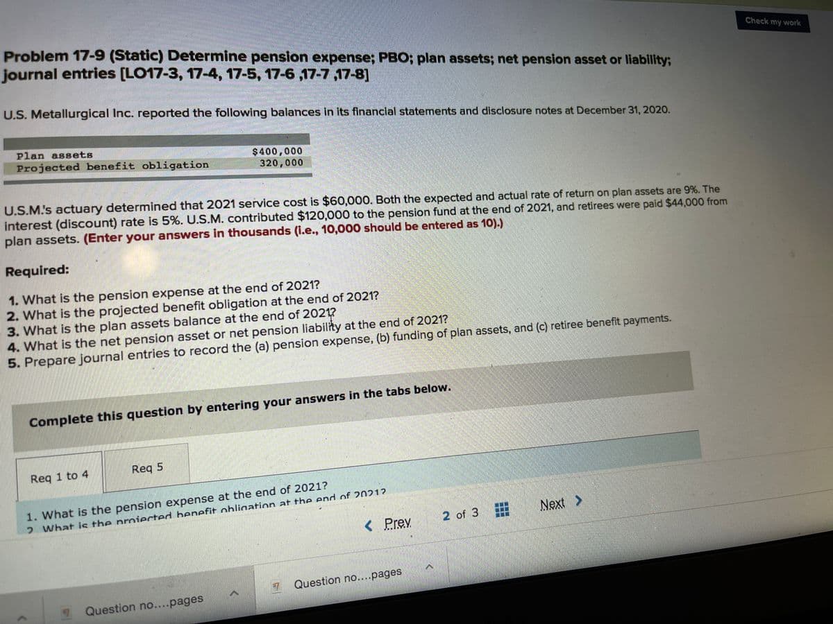 Problem 17-9 (Static) Determine pension expense; PBO; plan assets; net pension asset or liability;
journal entries [LO17-3, 17-4, 17-5, 17-6 ,17-7 ,17-8]
Check my work
U.S. Metallurgical Inc. reported the following balances in its financial statements and disclosure notes at December 31, 2020.
Plan assets
$400,000
320,000
Projected benefit obligation
U.S.M's actuary determined that 2021 service cost is $60,000. Both the expected and actual rate of return on plan assets are 9%. The
interest (discount) rate is 5%. U.S.M. contributed $120,000 to the pension fund at the end of 2021, and retirees were paid $44,000 from
plan assets. (Enter your answers in thousands (L.e., 10,000 should be entered as 10).)
Required:
1. What is the pension expense at the end of 2021?
2. What is the projected benefit obligation at the end of 2021?
3. What is the plan assets balance at the end of 2021?
4. What is the net pension asset or net pension liability at the end of 2021?
5. Prepare journal entries to record the (a) pension expense, (b) funding of plan assets, and (c) retiree benefit payments.
Complete this question by entering your answers in the tabs below.
Req 1 to 4
Req 5
1. What is the pension expense at the end of 2021?
2 What is the proiected henefit obliaation at the end of 20212
2 of 3
3.
Next >
< Prev
Question no.pages
1 Question no...pages
