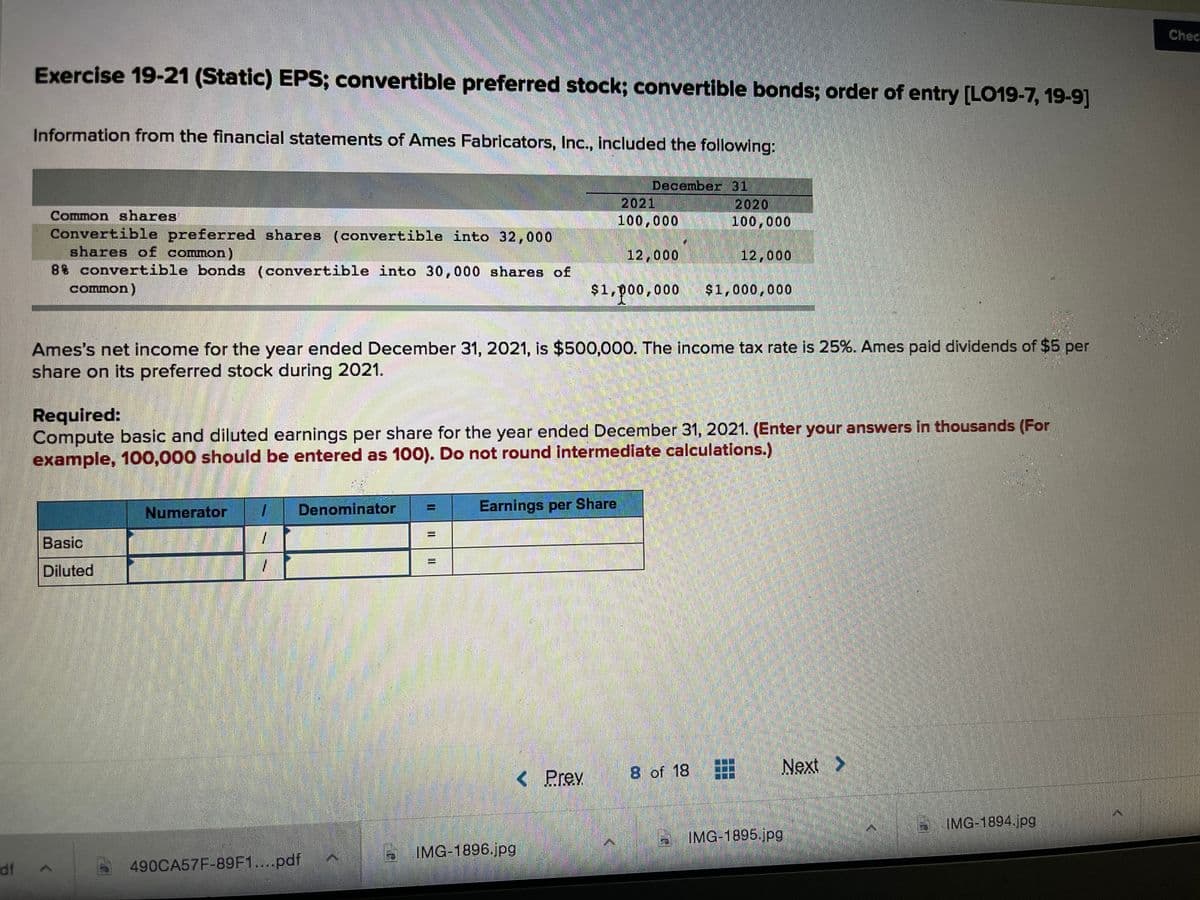 Chec
Exercise 19-21 (Static) EPS; convertible preferred stock; convertible bonds; order of entry [LO19-7, 19-9]
Information from the financial statements of Ames Fabricators, Inc., included the following:
December 31
2021
100,000
2020
100,000
Common shares
Convertible preferred shares (convertible into 32,000
shares of common)
88 convertible bonds (convertible into 30,000 shares of
common)
12,000
12,000
$1,p00,000
$1,000,000
Ames's net income for the year ended December 31, 2021, is $500,000. The income tax rate is 25%. Ames paid dividends of $5 per
share on its preferred stock during 2021.
Required:
Compute basic and diluted earnings per share for the year ended December 31, 2021. (Enter your answers in thousands (For
example, 100,000 should be entered as 100). Do not round intermediate calculatlons.)
Numerator
Denominator
Earnings per Share
Basic
1.
%3D
Diluted
8 of 18
Next >
<Prev
IMG-1894.jpg
IMG-1895.jpg
IMG-1896.jpg
df
490CA57F-89F1....pdf
