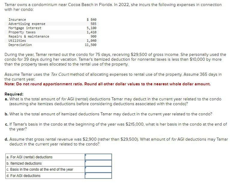 Tamar owns a condominium near Cocoa Beach in Florida. In 2022, she incurs the following expenses in connection
with her condo:
Insurance
Advertising expense
$ 840
585
Mortgage interest
Property taxes
Repairs & maintenance
5,100
1,410
900
Utilities
Depreciation
1,040
11,500
During the year, Tamar rented out the condo for 75 days, receiving $29,500 of gross income. She personally used the
condo for 39 days during her vacation. Tamar's itemized deduction for nonrental taxes is less than $10,000 by more
than the property taxes allocated to the rental use of the property.
Assume Tamar uses the Tax Court method of allocating expenses to rental use of the property. Assume 365 days in
the current year.
Note: Do not round apportionment ratio. Round all other dollar values to the nearest whole dollar amount.
Required:
a. What is the total amount of for AGI (rental) deductions Tamar may deduct in the current year related to the condo
(assuming she itemizes deductions before considering deductions associated with the condo)?
b. What is the total amount of itemized deductions Tamar may deduct in the current year related to the condo?
c. If Tamar's basis in the condo at the beginning of the year was $215,000, what is her basis in the condo at the end of
the year?
d. Assume that gross rental revenue was $2,900 (rather than $29,500). What amount of for AGI deductions may Tamar
deduct in the current year related to the condo?
a. For AGI (rental) deductions
b. Itemized deductions
c. Basis in the condo at the end of the year
d. For AGI deductions