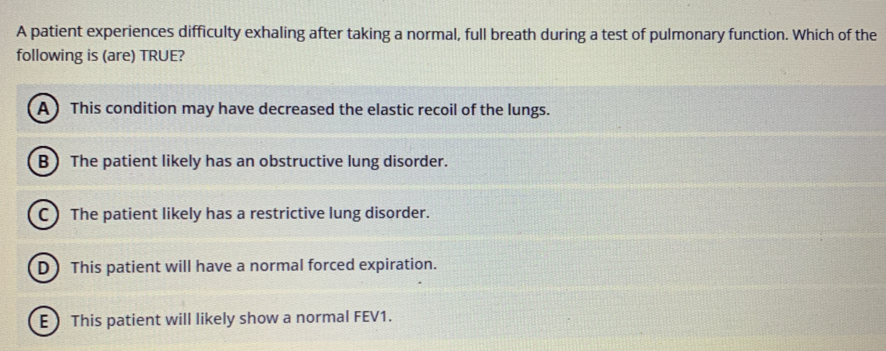 A patient experiences difficulty exhaling after taking a normal, full breath during a test of pulmonary function. Which of the
following is (are) TRUE?
A) This condition may have decreased the elastic recoil of the lungs.
B) The patient likely has an obstructive lung disorder.
The patient likely has a restrictive lung disorder.
This patient will have a normal forced expiration.
E
This patient will likely show a normal FEV1.
