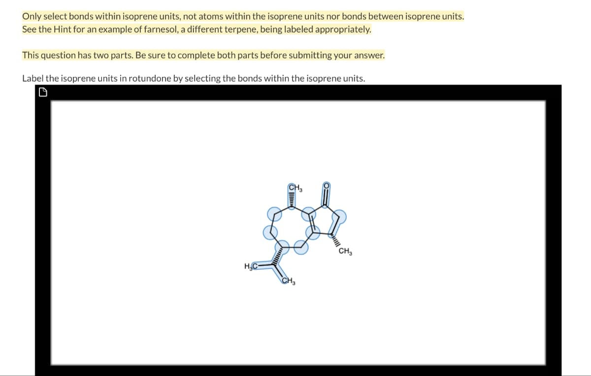 Only select bonds within isoprene units, not atoms within the isoprene units nor bonds between isoprene units.
See the Hint for an example of farnesol, a different terpene, being labeled appropriately.
This question has two parts. Be sure to complete both parts before submitting your answer.
Label the isoprene units in rotundone by selecting the bonds within the isoprene units.
D
H.C-
CH₂
CH3