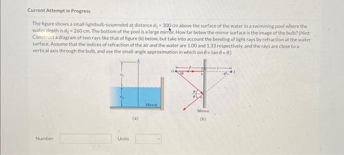 Current Attempt in Progress
The figure shows a small lightbulb suspended at distance d₁ - 300 cm above the surface of the water in a swimming pool where the
water depth is d₂ - 260 cm. The bottom of the pool is a large mirror. How far below the mirror surface is the image of the bulb? (Hint:
Construct a diagram of two rays like that of figure (b) below, but take into account the bending of light rays by refraction at the water
surface. Assume that the indices of refraction of the air and the water are 1.00 and 1.33 respectively, and the rays are close to a
vertical axis through the bulb, and use the small-angle approximation in which sin 0 tan 80.)
Number
Units
Mirror
Mirror
(b)