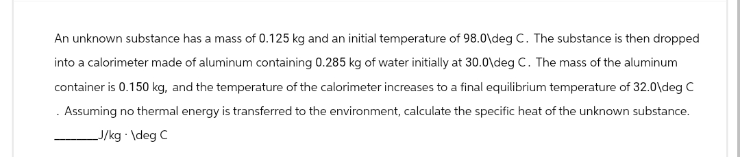 An unknown substance has a mass of 0.125 kg and an initial temperature of 98.0\deg C. The substance is then dropped
into a calorimeter made of aluminum containing 0.285 kg of water initially at 30.0\deg C. The mass of the aluminum
container is 0.150 kg, and the temperature of the calorimeter increases to a final equilibrium temperature of 32.0\deg C
. Assuming no thermal energy is transferred to the environment, calculate the specific heat of the unknown substance.
_J/kg. \deg C