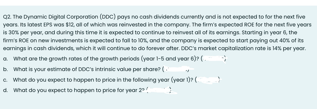 Q2. The Dynamic Digital Corporation (DDC) pays no cash dividends currently and is not expected to for the next five
years. Its latest EPS was $12, all of which was reinvested in the company. The firm's expected ROE for the next five years
is 30% per year, and during this time it is expected to continue to reinvest all of its earnings. Starting in year 6, the
firm's ROE on new investments is expected to fall to 10%, and the company is expected to start paying out 40% of its
earnings in cash dividends, which it will continue to do forever after. DDC's market capitalization rate is 14% per year.
a. What are the growth rates of the growth periods (year 1-5 and year 6)? (..
b. What is your estimate of DDC's intrinsic value per share? (
C. What do you expect to happen to price in the following year (year 1)? (
}
d. What do you expect to happen to price for year 2² (
")