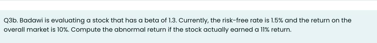 Q3b. Badawi is evaluating a stock that has a beta of 1.3. Currently, the risk-free rate is 1.5% and the return on the
overall market is 10%. Compute the abnormal return if the stock actually earned a 11% return.