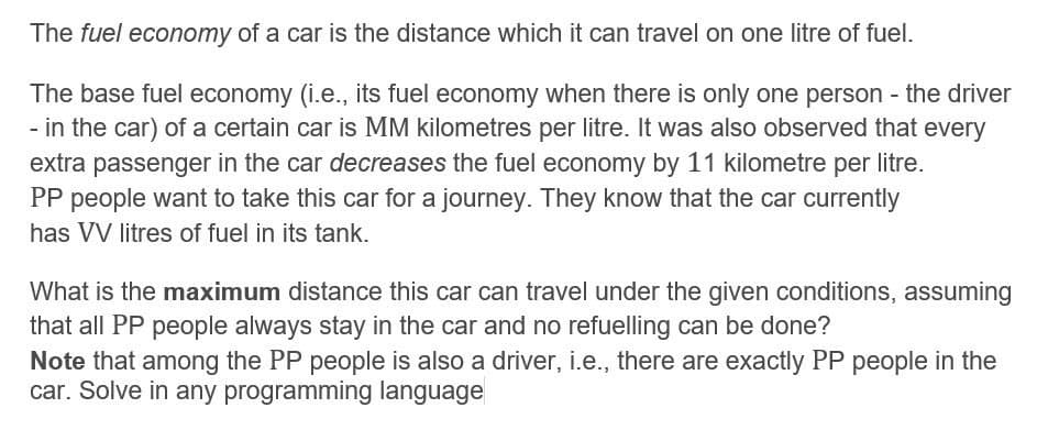 The fuel economy of a car is the distance which it can travel on one litre of fuel.
The base fuel economy (i.e., its fuel economy when there is only one person - the driver
- in the car) of a certain car is MM kilometres per litre. It was also observed that every
extra passenger in the car decreases the fuel economy by 11 kilometre per litre.
PP people want to take this car for a journey. They know that the car currently
has VV litres of fuel in its tank.
What is the maximum distance this car can travel under the given conditions, assuming
that all PP people always stay in the car and no refuelling can be done?
Note that among the PP people is also a driver, i.e., there are exactly PP people in the
car. Solve in any programming language
