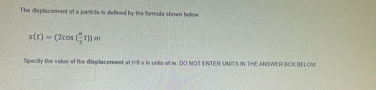 The displacement of a particle is defined by the formula shown below.
x(t) = (2cos (t) m
Specify the value of the displacement at t=D0 s in units of m. DO NOT ENTER UNITS IN THE ANSWER BOX BELOW.
