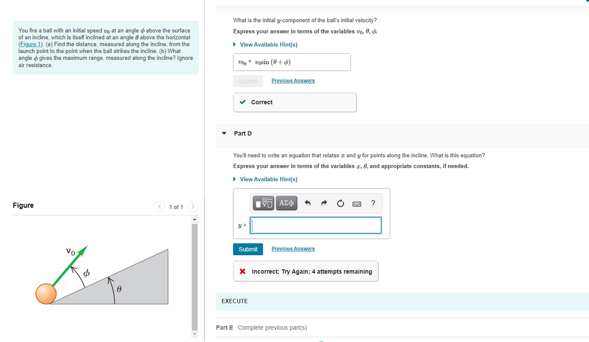 What is the initial y-component of the ball's initial velocity?
You fire a ball with an initial speed vn at an angle o above the surface
of an incline, which is itself inclined at an angle e above the horizontal
(Figure 1). (a) Find the distance, measured along the incline, from the
launch point to the point when the ball strikes the incline. (b) What
angle o gives the maximum range, measured along the incline? Ignore
air resistance.
Express your answer in terms of the variables vo. 0, d.
• View Available Hint(s)
voy = vosin (0 +ø)
Submit
Previous Answers
Correct
Part D
You'll need to write an equation that relates x and y for points along the incline. What is this equation?
Express your answer in terms of the variables z, 0, and appropriate constants, if needed.
• View Available Hint(s)
Figure
< 1 of 1
αν ΑΣφ
?
y =
Submit
Previous Answers
Vo
X Incorrect; Try Again; 4 attempts remaining
EXECUTE
Part E Complete previous part(s)
