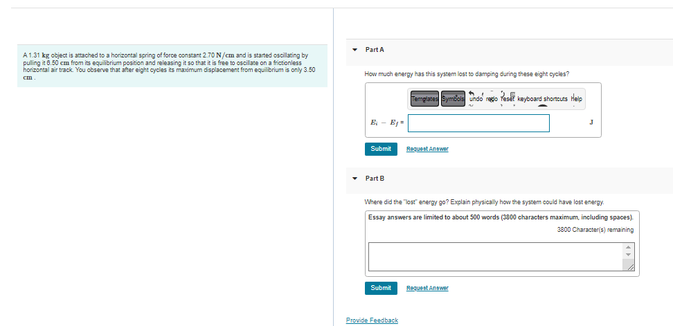 Part A
A 1.31 kg object is attached to a horizontal spring of force constant 2.70 N/cm and is started oscillating by
pulling it 6.50 cm from its equilibrium position and releasing it so that it is free to oscillate on a frictionless
horizontal air track. You observe that after eight cycles its maximum displacement from equilibrium is only 3.50
How much energy has this system lost to damping during these eight cycles?
25 kevboard shortcuts Help
Templates Symbols undo redo
E, - EJ =
Submit
Request Answer
Part B
Where did the "lost" energy go? Explain physically how the system could have lost energy.
Essay answers are limited to about 500 words (3800 characters maximum, including spaces).
3800 Character(s) remaining
Submit
Request Answer
Provide Feedback
