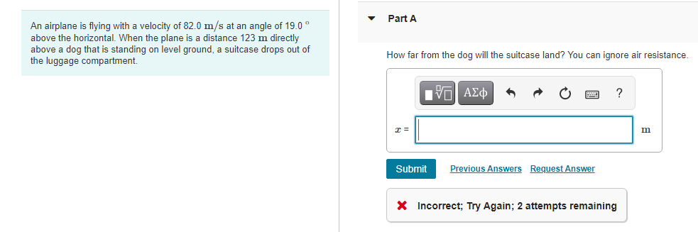 Part A
An airplane is flying with a velocity of 82.0 m/s at an angle of 19.0 °
above the horizontal. When the plane is a distance 123 m directly
above a dog that is standing on level ground, a suitcase drops out of
the luggage compartment.
How far from the dog will the suitcase land? You can ignore air resistance.
αν ΑΣφ
?
m
Submit
Previous Answers Request Answer
X Incorrect; Try Again; 2 attempts remaining
