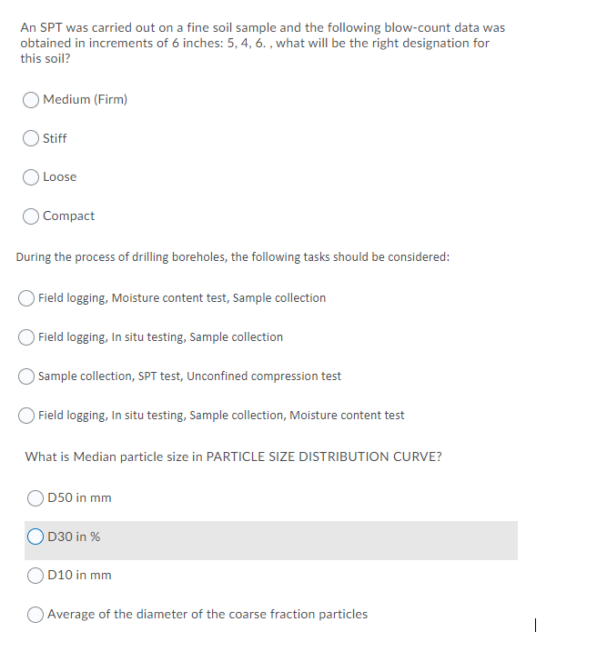 An SPT was carried out on a fine soil sample and the following blow-count data was
obtained in increments of 6 inches: 5, 4, 6. , what will be the right designation for
this soil?
) Medium (Firm)
Stiff
Loose
O Compact
During the process of drilling boreholes, the following tasks should be considered:
Field logging, Moisture content test, Sample collection
Field logging, In situ testing, Sample collection
Sample collection, SPT test, Unconfined compression test
Field logging, In situ testing, Sample collection, Moisture content test
What is Median particle size in PARTICLE SIZE DISTRIBUTION CURVE?
D50 in mm
D30 in %
O D10 in mm
O Average of the diameter of the coarse fraction particles
