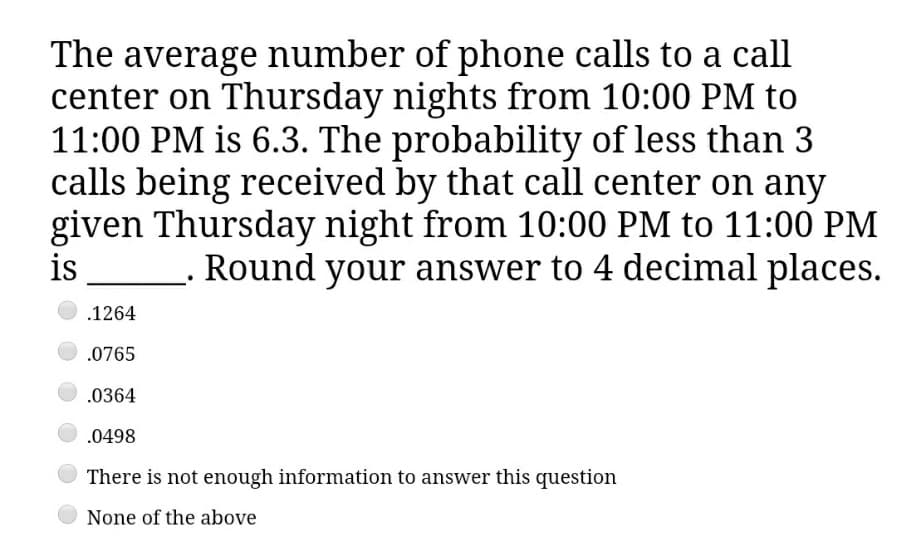 The average number of phone calls to a call
center on Thursday nights from 10:00 PM to
11:00 PM is 6.3. The probability of less than 3
calls being received by that call center on any
given Thursday night from 10:00 PM to 11:00 PM
is
_ Round your answer to 4 decimal places.
.1264
.0765
.0364
.0498
There is not enough information to answer this question
None of the above
