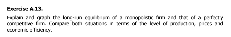 Exercise A.13.
Explain and graph the long-run equilibrium of a monopolistic firm and that of a perfectly
competitive firm. Compare both situations in terms of the level of production, prices and
economic efficiency.