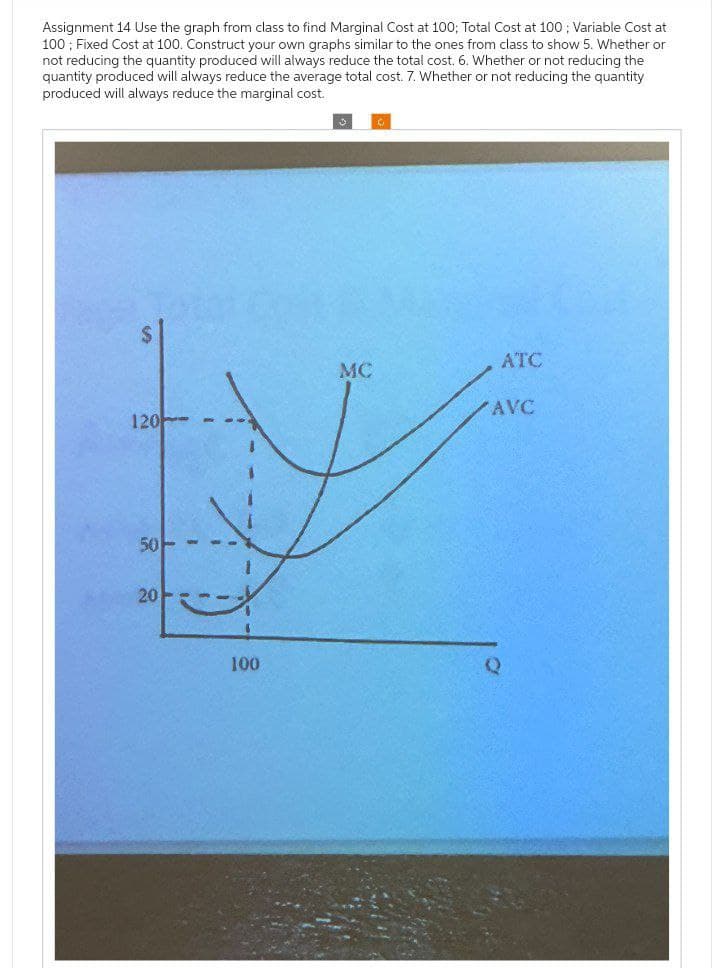 Assignment 14 Use the graph from class to find Marginal Cost at 100; Total Cost at 100; Variable Cost at
100; Fixed Cost at 100. Construct your own graphs similar to the ones from class to show 5. Whether or
not reducing the quantity produced will always reduce the total cost. 6. Whether or not reducing the
quantity produced will always reduce the average total cost. 7. Whether or not reducing the quantity
produced will always reduce the marginal cost.
رنا
ATC
MC
AVC
120
50
20
100
Q