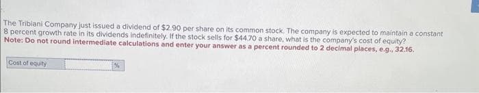 The Tribiani Company just issued a dividend of $2.90 per share on its common stock. The company is expected to maintain a constant
8 percent growth rate in its dividends indefinitely. If the stock sells for $44.70 a share, what is the company's cost of equity?
Note: Do not round intermediate calculations and enter your answer as a percent rounded to 2 decimal places, e.g., 32.16.
Cost of equity