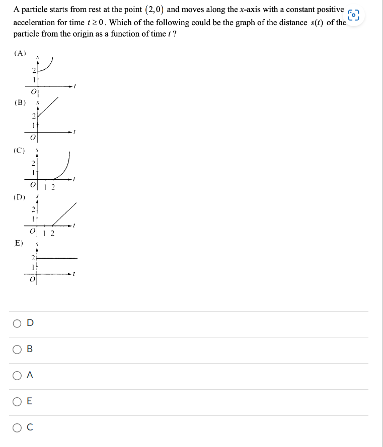 A particle starts from rest at the point (2,0) and moves along the x-axis with a constant positive O
acceleration for time t≥0. Which of the following could be the graph of the distance s(t) of the
particle from the origin as a function of time t?
(A)
(B)
(C)
2
E)
1
(D) S
이
2
OD
O B
O A
ΟΕ
S
O C
12
1
I