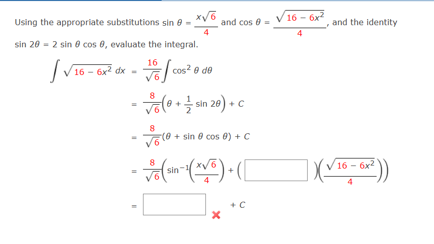Using the appropriate substitutions sin
sin 20 = 2 sin 0 cos , evaluate the integral.
16
Ive
cose Ꮎ ᏧᎾ
16 - 6x² dx
=
=
=
=
||
/6
8
Volo
8
0 +
=
x√6
4
2
and cos 0 =
=
sin 20 + C
(0+ sin cos 8) + C
8
✓ 6 (Sin-¹(x√6).
4
X
+
+ C
√16 - 6x²
4
I
and the identity
|(√16-6x²))
4