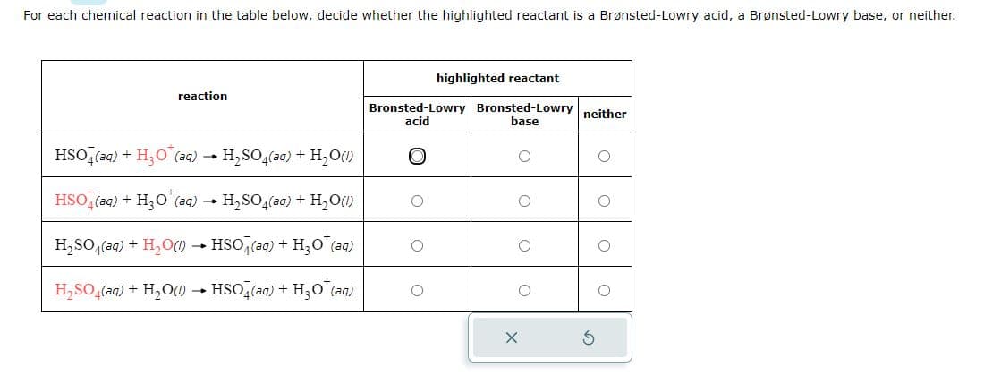 For each chemical reaction in the table below, decide whether the highlighted reactant is a Brønsted-Lowry acid, a Brønsted-Lowry base, or neither.
reaction
HSO4 (aq) + H₂O (aq) → H₂SO4(aq) + H₂O(1)
-
HSO4 (aq) + H₂O* (aq) → H₂SO4(aq) + H₂O(1)
H₂SO4(aq) + H₂O(1)→ HSO4(aq) + H₂O (aq)
H₂SO4(aq) + H₂O(l) → HSO4(aq) + H₂O* (aq)
highlighted reactant
Bronsted-Lowry Bronsted-Lowry neither
acid
base
X