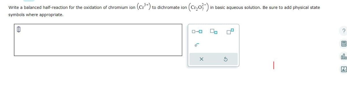 Write a balanced half-reaction for the oxidation of chromium ion
symbols where appropriate.
00
(Cr³+) to dichromate ion
(Cr₂0²-) ₁
ローロ
in basic aqueous solution. Be sure to add physical state
?
000
Ar