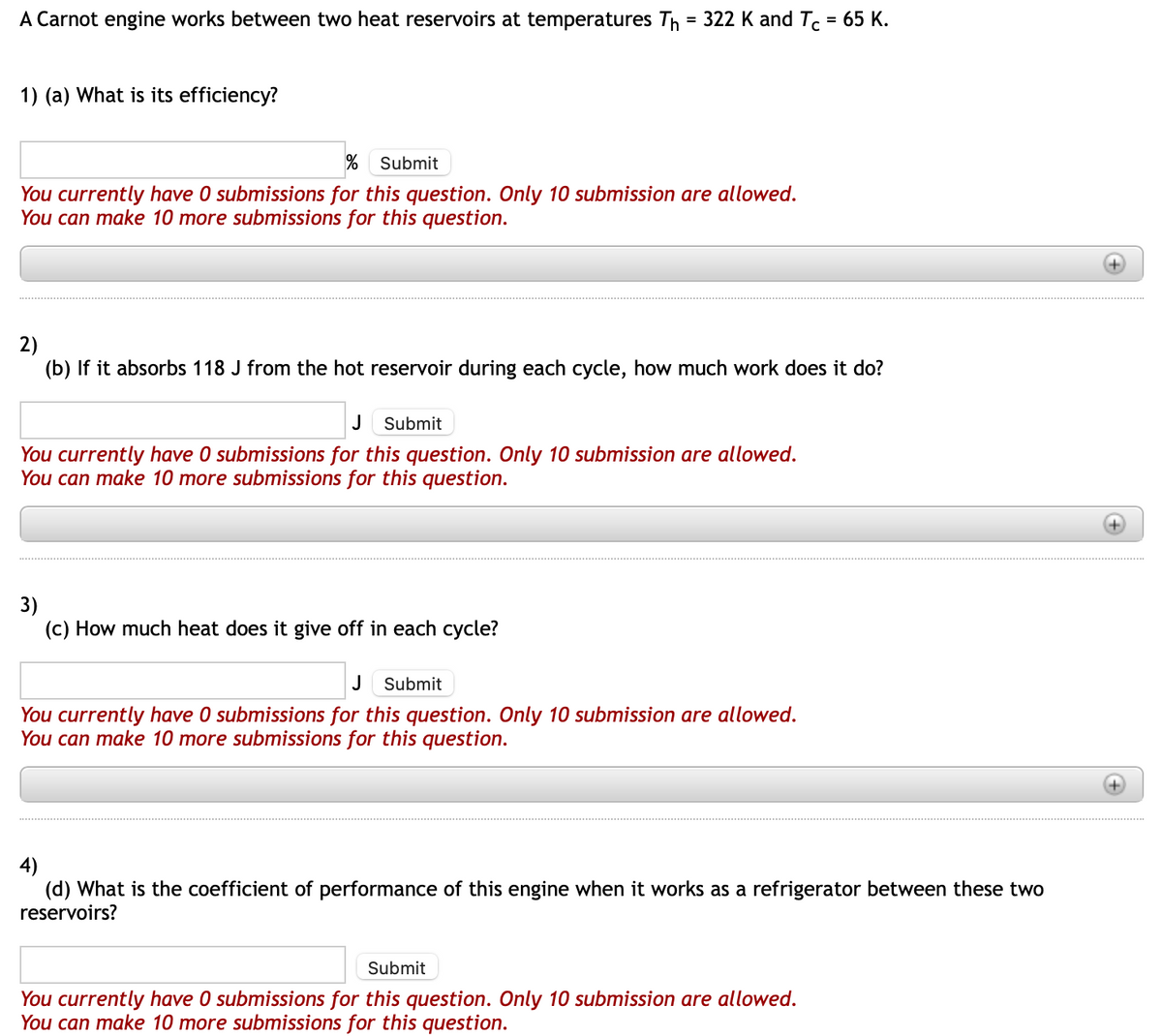 A Carnot engine works between two heat reservoirs at temperatures Th= 322 K and Tc = 65 K.
1) (a) What is its efficiency?
% Submit
You currently have 0 submissions for this question. Only 10 submission are allowed.
You can make 10 more submissions for this question.
2)
(b) If it absorbs 118 J from the hot reservoir during each cycle, how much work does it do?
J Submit
You currently have 0 submissions for this question. Only 10 submission are allowed.
You can make 10 more submissions for this question.
3)
(c) How much heat does it give off in each cycle?
J Submit
You currently have 0 submissions for this question. Only 10 submission are allowed.
You can make 10 more submissions for this question.
4)
(d) What is the coefficient of performance of this engine when it works as a refrigerator between these two
reservoirs?
Submit
You currently have 0 submissions for this question. Only 10 submission are allowed.
You can make 10 more submissions for this question.
+