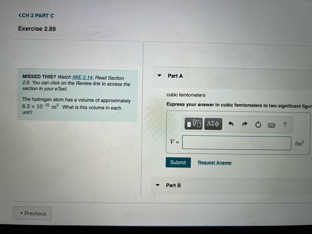 <CH 2 PART C
Exercise 2.89
MISSED THIS? Watch IWE 2.14; Read Section
2.9. You can click on the Review link to access the
section in your e Text.
The hydrogen atom has a volume of approximately
6.2 x 10-31 m3³. What is this volume in each
unit?
< Previous
Part A
cubic femtometers
Express your answer in cubic femtometers to two significant figur
V =
Submit
Part B
VE ΑΣΦ
Request Answer
?
fm³