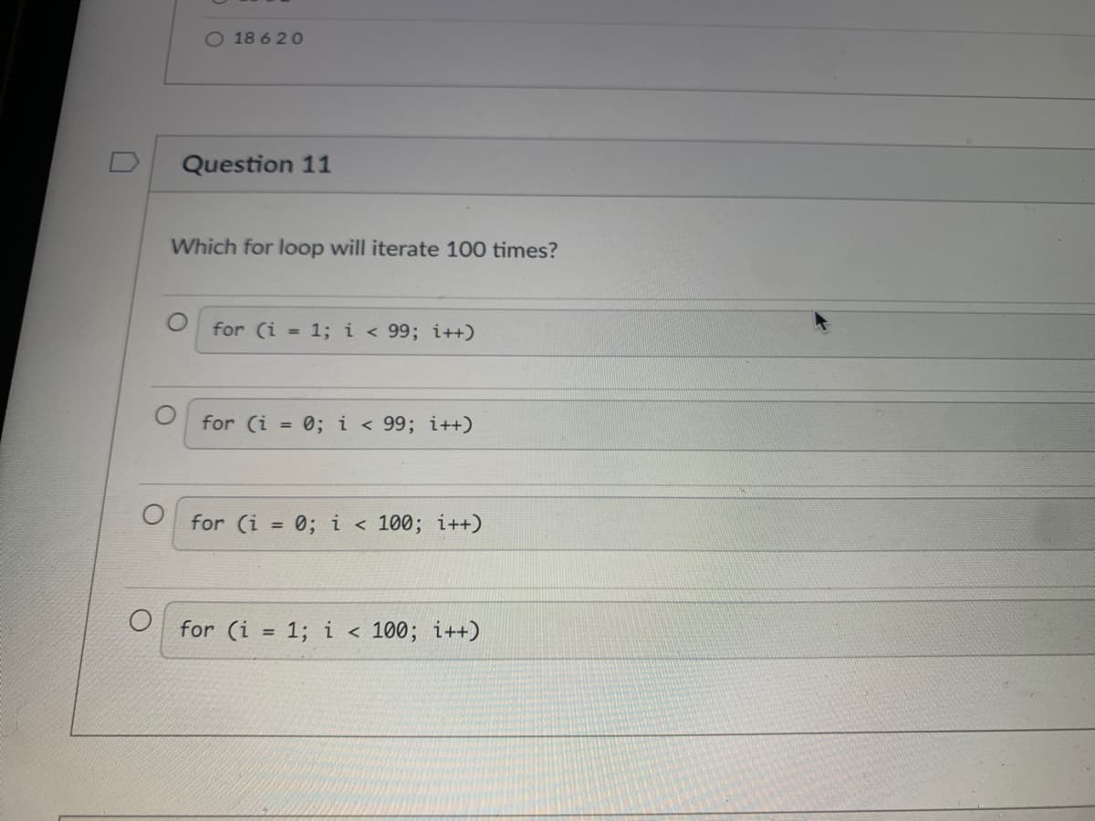 O 18 6 20
Question 11
Which for loop will iterate 100 times?
for (i = 1; i < 99; i++)
for (i = 0; i < 99; i++)
for (i = 0; i < 100; i++)
%3D
for (i = 1; i < 100;
i++)
%3D

