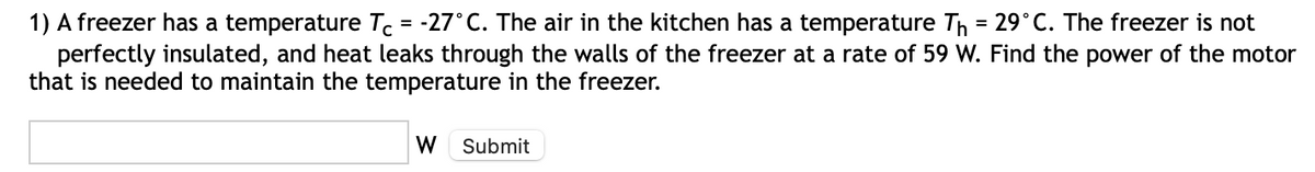 1) A freezer has a temperature Tc = -27°C. The air in the kitchen has a temperature Th = 29°C. The freezer is not
perfectly insulated, and heat leaks through the walls of the freezer at a rate of 59 W. Find the power of the motor
that is needed to maintain the temperature in the freezer.
W
Submit