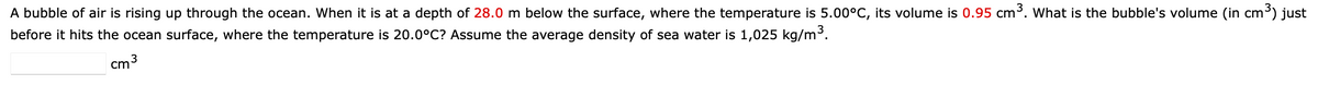 A bubble of air is rising up through the ocean. When it is at a depth of 28.0 m below the surface, where the temperature is 5.00°C, its volume is 0.95 cm³. What is the bubble's volume (in cm³) just
before it hits the ocean surface, where the temperature is 20.0°C? Assume the average density of sea water is 1,025 kg/m³.
cm³
3