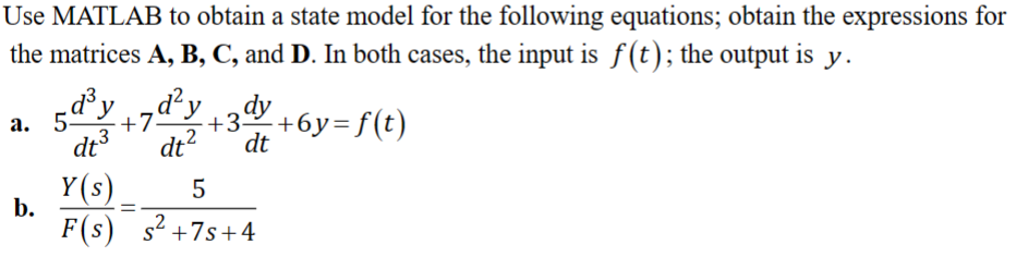 Use MATLAB to obtain a state model for the following equations; obtain the expressions for
the matrices A, B, C, and D. In both cases, the input is f(t); the output: is y.
a. 5d³yd²y
+7.
b.
dy
+3
dt³ dt² dt
Y(s)
5
=
F(s) s² +7s+4
- +6y=f(t)