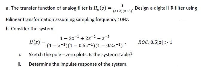 a. The transfer function of analog filter is Ha(s) =
Design a digital IIR filter using
(s+2)(s+3)'
Bilinear transformation assuming sampling frequency 10HZ.
b. Consider the system
1– 2z-1+ 2z-2 – z-3
H(z)
ROC: 0.5|z|> 1
(1 - z-1)(1 – 0.5z-1)(1 – 0.2z-1) '
Sketch the pole - zero plots. Is the system stable?
i.
ii.
Determine the impulse response of the system.
