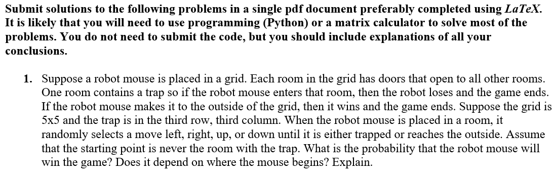 Submit solutions to the following problems in a single pdf document preferably completed using LaTeX.
It is likely that you will need to use programming (Python) or a matrix calculator to solve most of the
problems. You do not need to submit the code, but you should include explanations of all your
conclusions.
1. Suppose a robot mouse is placed in a grid. Each room in the grid has doors that open to all other rooms.
One room contains a trap so if the robot mouse enters that room, then the robot loses and the game ends.
If the robot mouse makes it to the outside of the grid, then it wins and the game ends. Suppose the grid is
5x5 and the trap is in the third row, third column. When the robot mouse is placed in a room, it
randomly selects a move left, right, up, or down until it is either trapped or reaches the outside. Assume
that the starting point is never the room with the trap. What is the probability that the robot mouse will
win the game? Does it depend on where the mouse begins? Explain.