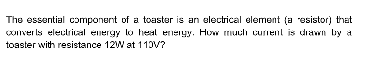 The essential component of a toaster is an electrical element (a resistor) that
converts electrical energy to heat energy. How much current is drawn by a
toaster with resistance 12W at 110V?
