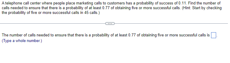 A telephone call center where people place marketing calls to customers has a probability of success of 0.11. Find the number of
calls needed to ensure that there is a probability of at least 0.77 of obtaining five or more successful calls. (Hint: Start by checking
the probability of five or more successful calls in 45 calls.)
The number of calls needed to ensure that there is a probability of at least 0.77 of obtaining five or more successful calls is
(Type a whole number.)
