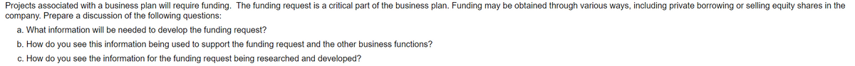 Projects associated with a business plan will require funding. The funding request is a critical part of the business plan. Funding may be obtained through various ways, including private borrowing or selling equity shares in the
company. Prepare a discussion of the following questions:
a. What information will be needed to develop the funding request?
b. How do you see this information being used to support the funding request and the other business functions?
c. How do you see the information for the funding request being researched and developed?