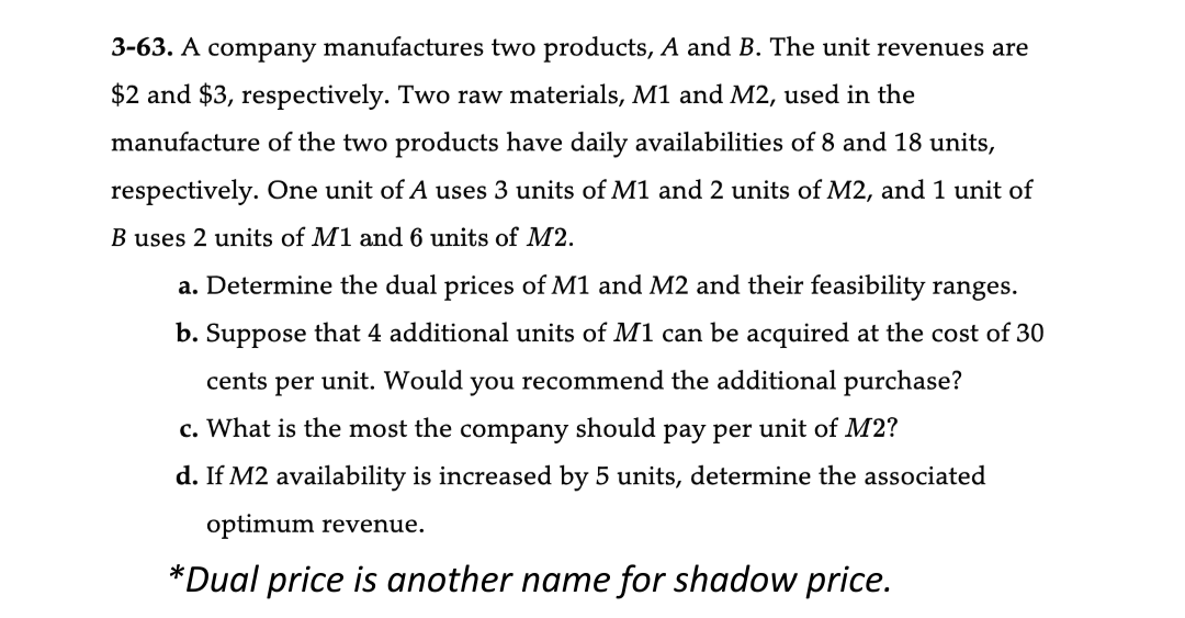 3-63. A company manufactures two products, A and B. The unit revenues are
$2 and $3, respectively. Two raw materials, M1 and M2, used in the
manufacture of the two products have daily availabilities of 8 and 18 units,
respectively. One unit of A uses 3 units of M1 and 2 units of M2, and 1 unit of
B uses 2 units of M1 and 6 units of M2.
a. Determine the dual prices of M1 and M2 and their feasibility ranges.
b. Suppose that 4 additional units of M1 can be acquired at the cost of 30
cents per unit. Would you recommend the additional purchase?
c. What is the most the company should pay per unit of M2?
d. If M2 availability is increased by 5 units, determine the associated
optimum revenue.
*Dual price is another name for shadow price.