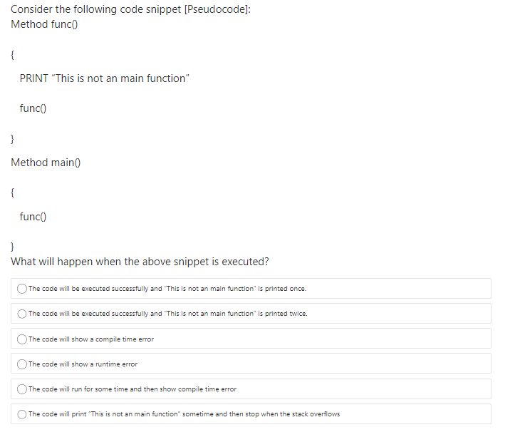 Consider the following code snippet [Pseudocode]:
Method func)
{
PRINT "This is not an main function"
func()
}
Method main)
{
func()
}
What will happen when the above snippet is executed?
The code will be executed successfully and "This is not an main function" is printed once.
The code will be executed successfully and "This is not an main function" is printed twice.
The code will show a compile time error
The code will show a runtime error
The code will run for some time and then show compile time error
The code will print "This is not an main function" sometime and then stop when the stack overflows
