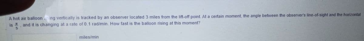 A hot air balloon sing vertically is tracked by an observer located 3 miles from the lift-off point. At a certain moment, the angle between the observer's line-of-sight and the horizontal
is and it is changing at a rate of 0.1 rad/min. How fast is the balloon rising at this moment?
miles/min
