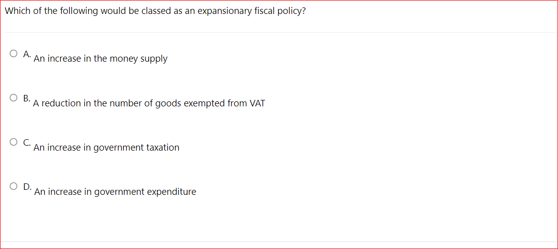 Which of the following would be classed as an expansionary fiscal policy?
O A.
An increase in the money supply
Ов.
A reduction in the number of goods exempted from VAT
An increase in government taxation
OD.
An increase in government expenditure
