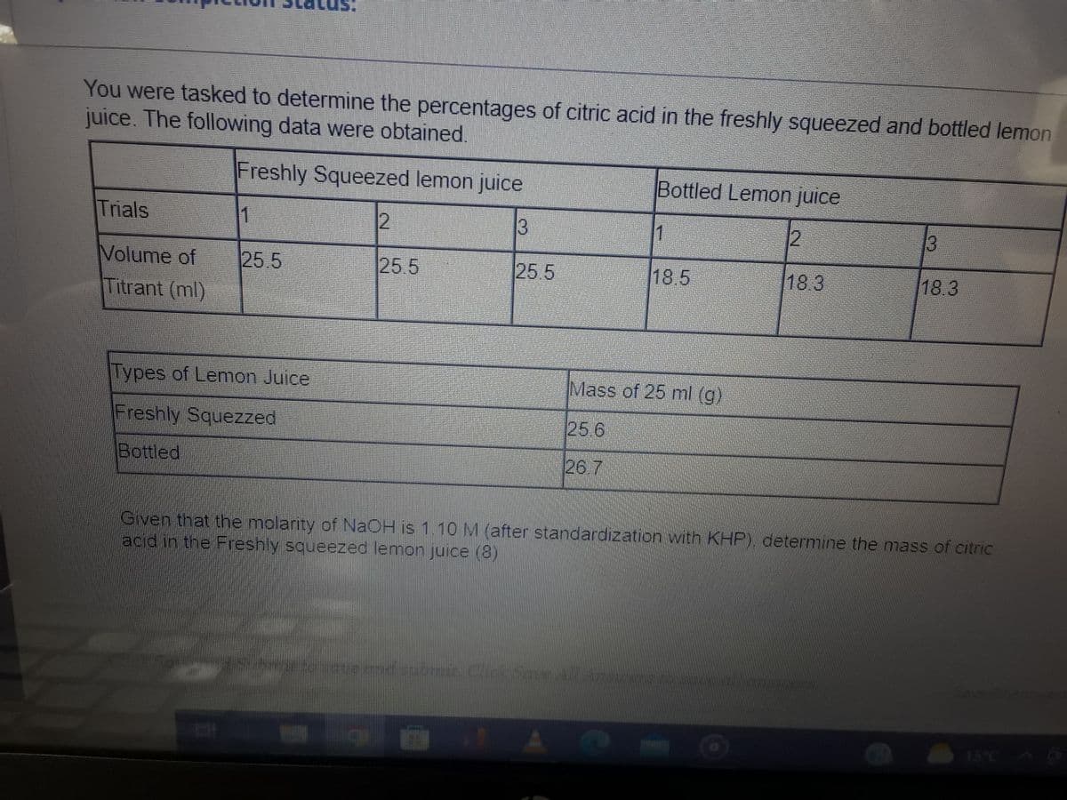 You were tasked to determine the percentages of citric acid in the freshly squeezed and bottled lemon
juice. The following data were obtained.
Freshly Squeezed lemon juice
13
Trials
Volume of
Titrant (ml)
1
25.5
Types of Lemon Juice
Freshly Squezzed
Bottled
12
25.5
25.5
Bottled Lemon juice
1
sate and submit. Click Saue All
18.5
Mass of 25 ml (g)
25.6
26.7
12
18.3
13
18.3
Given that the molarity of NaOH is 1.10 M (after standardization with KHP), determine the mass of citric
acid in the Freshly squeezed lemon juice (8)
15°C