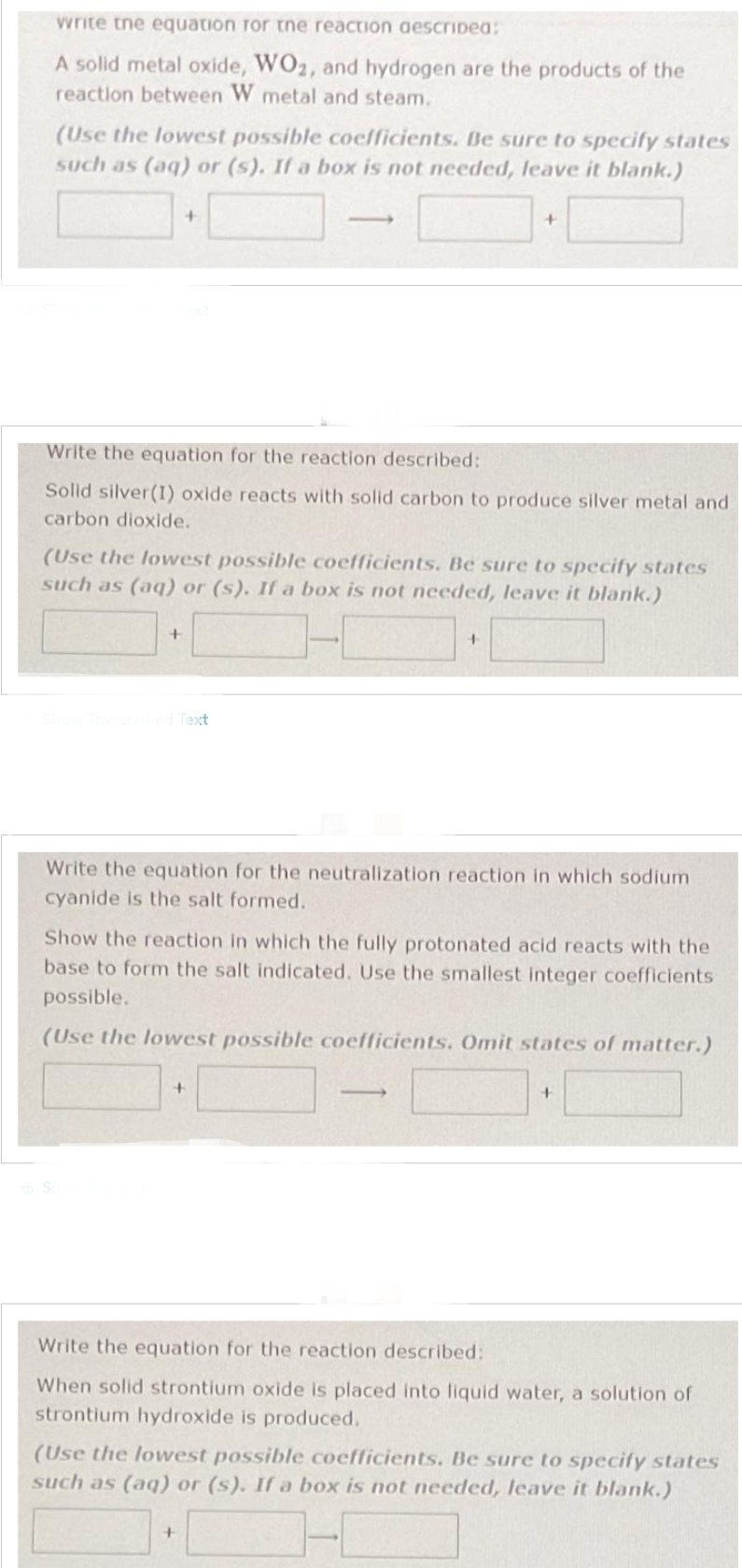 write the equation for the reaction described:
A solid metal oxide, WO2, and hydrogen are the products of the
reaction between W metal and steam.
(Use the lowest possible coefficients. Be sure to specify states
such as (aq) or (s). If a box is not needed, leave it blank.)
Write the equation for the reaction described:
Solid silver (1) oxide reacts with solid carbon to produce silver metal and
carbon dioxide.
+
(Use the lowest possible coefficients. Be sure to specify states
such as (aq) or (s). If a box is not needed, leave it blank.)
+
Show Transcribed Text
Sh
Write the equation for the neutralization reaction in which sodium
cyanide is the salt formed.
+
Show the reaction in which the fully protonated acid reacts with the
base to form the salt indicated. Use the smallest integer coefficients
possible.
(Use the lowest possible coefficients. Omit states of matter.)
+
+
-
+
+
Write the equation for the reaction described:
When solid strontium oxide is placed into liquid water, a solution of
strontium hydroxide is produced.
(Use the lowest possible coefficients. Be sure to specify states
such as (aq) or (s). If a box is not needed, leave it blank.)
