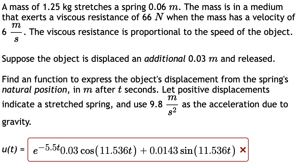 A mass of 1.25 kg stretches a spring 0.06 m. The mass is in a medium
that exerts a viscous resistance of 66 N when the mass has a velocity of
m
6
The viscous resistance is proportional to the speed of the object.
S
Suppose the object is displaced an additional 0.03 m and released.
Find an function to express the object's displacement from the spring's
natural position, in m after t seconds. Let positive displacements
m
indicate a stretched spring, and use 9.8
as the acceleration due to
82
gravity.
u(t) =
e-5.5t0.03 cos (11.536t) + 0.0143 sin(11.536t) ×
%3D
