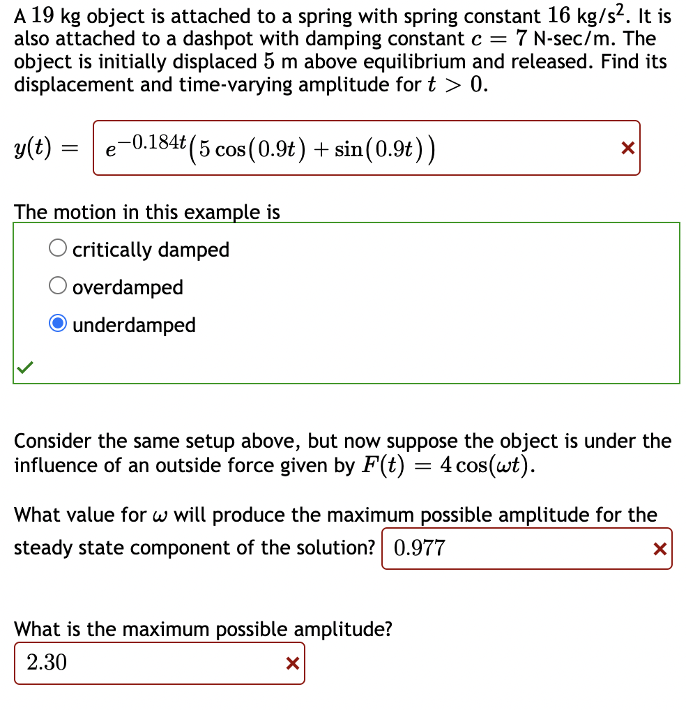 A 19 kg object is attached to a spring with spring constant 16 kg/s2. It is
also attached to a dashpot with damping constant c =
object is initially displaced 5 m above equilibrium and released. Find its
displacement and time-varying amplitude for t > 0.
7 N-sec/m. The
y(t)
e-0.184t (5 cos (0.9t) + sin(0.9t))
The motion in this example is
O critically damped
O overdamped
O underdamped
Consider the same setup above, but now suppose the object is under the
influence of an outside force given by F(t)
4 cos(wt).
What value for w will produce the maximum possible amplitude for the
steady state component of the solution? 0.977
What is the maximum possible amplitude?
2.30
